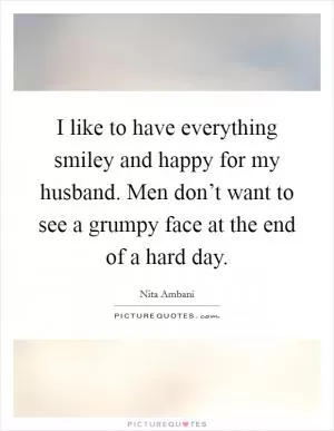 I like to have everything smiley and happy for my husband. Men don’t want to see a grumpy face at the end of a hard day Picture Quote #1