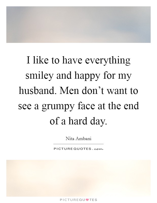 I like to have everything smiley and happy for my husband. Men don't want to see a grumpy face at the end of a hard day. Picture Quote #1
