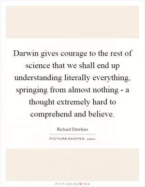 Darwin gives courage to the rest of science that we shall end up understanding literally everything, springing from almost nothing - a thought extremely hard to comprehend and believe Picture Quote #1