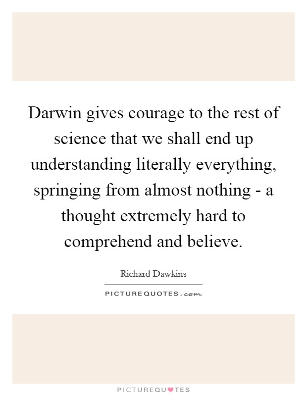 Darwin gives courage to the rest of science that we shall end up understanding literally everything, springing from almost nothing - a thought extremely hard to comprehend and believe. Picture Quote #1