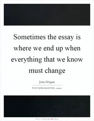 Sometimes the essay is where we end up when everything that we know must change Picture Quote #1