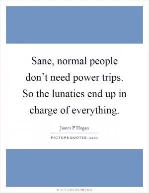 Sane, normal people don’t need power trips. So the lunatics end up in charge of everything Picture Quote #1