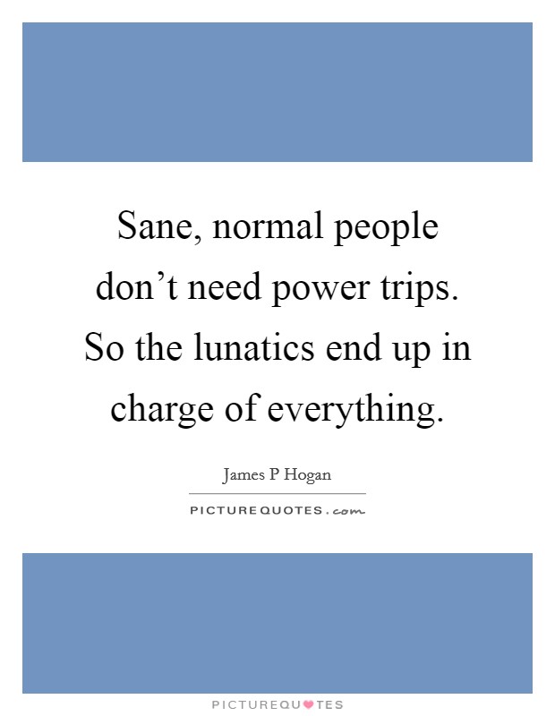 Sane, normal people don't need power trips. So the lunatics end up in charge of everything. Picture Quote #1