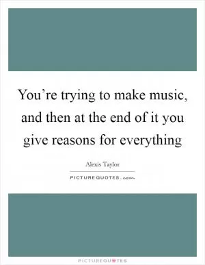 You’re trying to make music, and then at the end of it you give reasons for everything Picture Quote #1