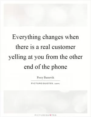 Everything changes when there is a real customer yelling at you from the other end of the phone Picture Quote #1