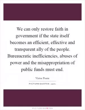 We can only restore faith in government if the state itself becomes an efficient, effective and transparent ally of the people. Bureaucratic inefficiencies, abuses of power and the misappropriation of public funds must end Picture Quote #1