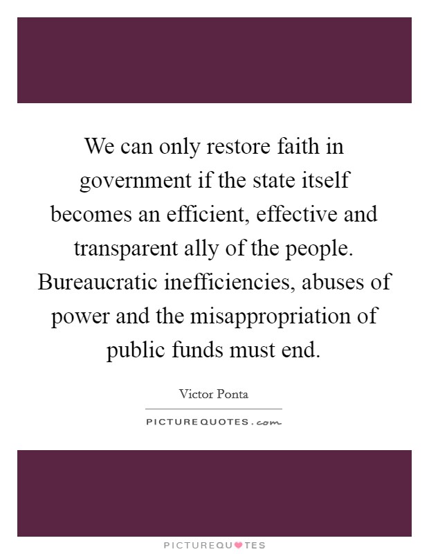 We can only restore faith in government if the state itself becomes an efficient, effective and transparent ally of the people. Bureaucratic inefficiencies, abuses of power and the misappropriation of public funds must end. Picture Quote #1