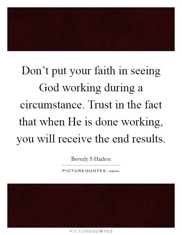 Don't put your faith in seeing God working during a circumstance. Trust in the fact that when He is done working, you will receive the end results. Picture Quote #1