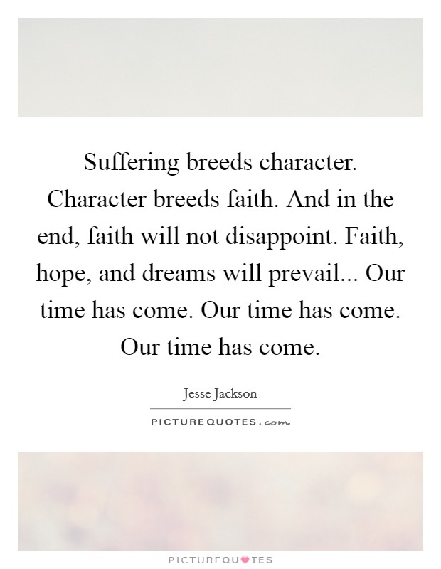 Suffering breeds character. Character breeds faith. And in the end, faith will not disappoint. Faith, hope, and dreams will prevail... Our time has come. Our time has come. Our time has come. Picture Quote #1