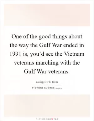 One of the good things about the way the Gulf War ended in 1991 is, you’d see the Vietnam veterans marching with the Gulf War veterans Picture Quote #1