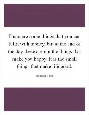 There are some things that you can fulfil with money, but at the end of the day these are not the things that make you happy. It is the small things that make life good Picture Quote #1