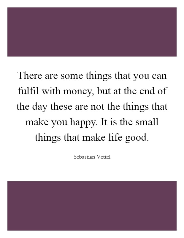 There are some things that you can fulfil with money, but at the end of the day these are not the things that make you happy. It is the small things that make life good. Picture Quote #1