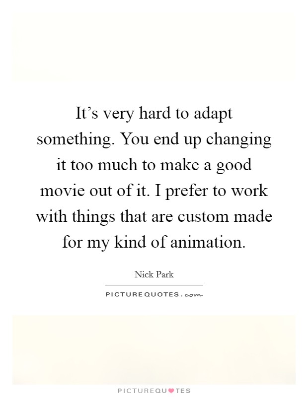 It's very hard to adapt something. You end up changing it too much to make a good movie out of it. I prefer to work with things that are custom made for my kind of animation. Picture Quote #1