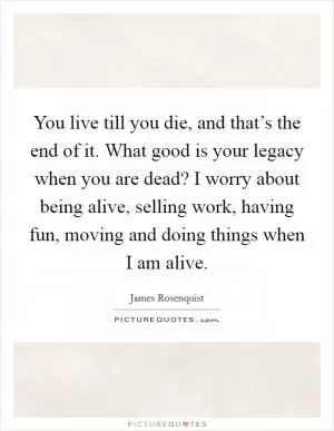 You live till you die, and that’s the end of it. What good is your legacy when you are dead? I worry about being alive, selling work, having fun, moving and doing things when I am alive Picture Quote #1