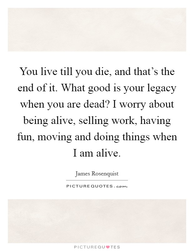 You live till you die, and that's the end of it. What good is your legacy when you are dead? I worry about being alive, selling work, having fun, moving and doing things when I am alive. Picture Quote #1