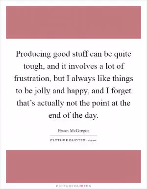 Producing good stuff can be quite tough, and it involves a lot of frustration, but I always like things to be jolly and happy, and I forget that’s actually not the point at the end of the day Picture Quote #1