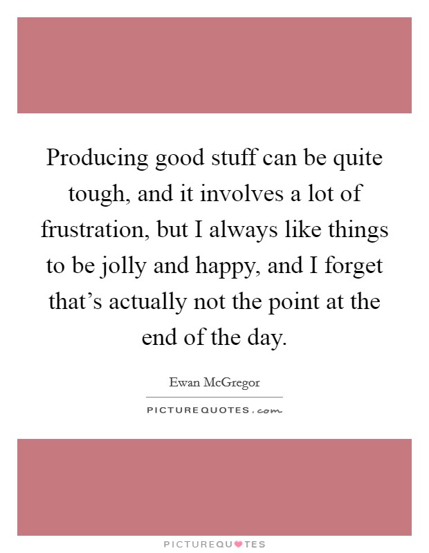 Producing good stuff can be quite tough, and it involves a lot of frustration, but I always like things to be jolly and happy, and I forget that's actually not the point at the end of the day. Picture Quote #1