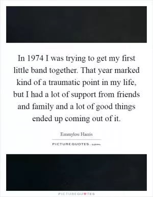 In 1974 I was trying to get my first little band together. That year marked kind of a traumatic point in my life, but I had a lot of support from friends and family and a lot of good things ended up coming out of it Picture Quote #1