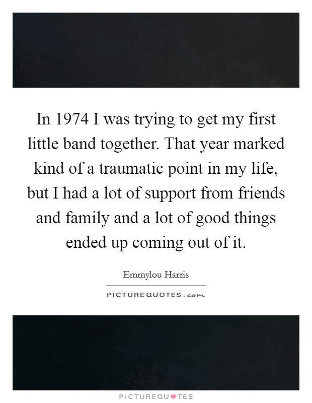 In 1974 I was trying to get my first little band together. That year marked kind of a traumatic point in my life, but I had a lot of support from friends and family and a lot of good things ended up coming out of it. Picture Quote #1