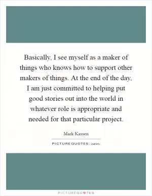 Basically, I see myself as a maker of things who knows how to support other makers of things. At the end of the day, I am just committed to helping put good stories out into the world in whatever role is appropriate and needed for that particular project Picture Quote #1