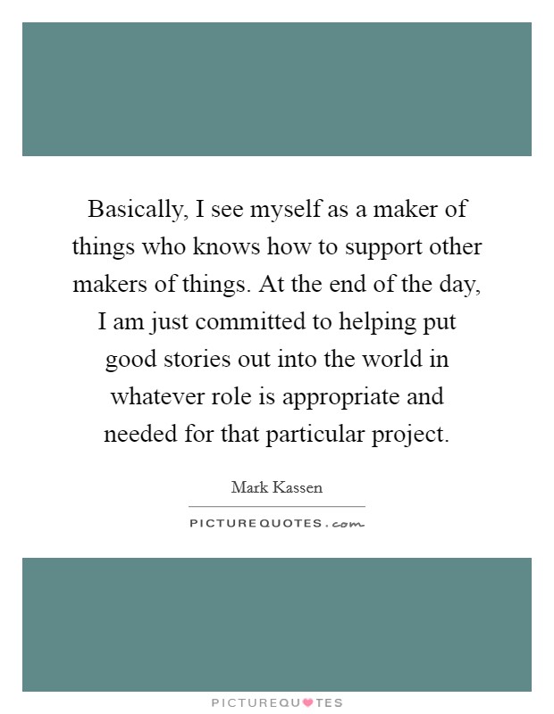 Basically, I see myself as a maker of things who knows how to support other makers of things. At the end of the day, I am just committed to helping put good stories out into the world in whatever role is appropriate and needed for that particular project. Picture Quote #1