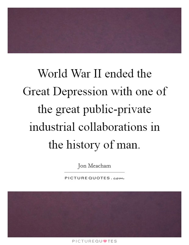 World War II ended the Great Depression with one of the great public-private industrial collaborations in the history of man. Picture Quote #1