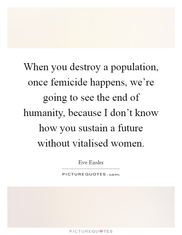 When you destroy a population, once femicide happens, we're going to see the end of humanity, because I don't know how you sustain a future without vitalised women. Picture Quote #1