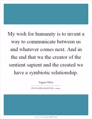 My wish for humanity is to invent a way to communicate between us and whatever comes next. And in the end that we the creator of the sentient sapient and the created we have a symbiotic relationship Picture Quote #1