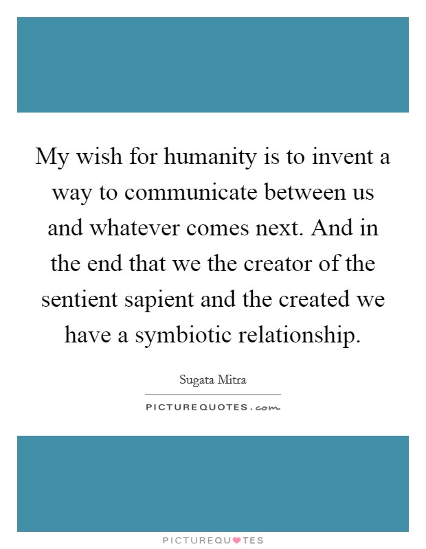 My wish for humanity is to invent a way to communicate between us and whatever comes next. And in the end that we the creator of the sentient sapient and the created we have a symbiotic relationship. Picture Quote #1