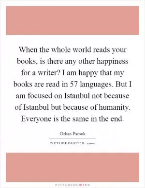 When the whole world reads your books, is there any other happiness for a writer? I am happy that my books are read in 57 languages. But I am focused on Istanbul not because of Istanbul but because of humanity. Everyone is the same in the end Picture Quote #1