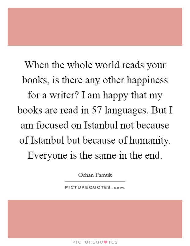 When the whole world reads your books, is there any other happiness for a writer? I am happy that my books are read in 57 languages. But I am focused on Istanbul not because of Istanbul but because of humanity. Everyone is the same in the end. Picture Quote #1