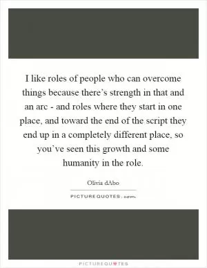 I like roles of people who can overcome things because there’s strength in that and an arc - and roles where they start in one place, and toward the end of the script they end up in a completely different place, so you’ve seen this growth and some humanity in the role Picture Quote #1