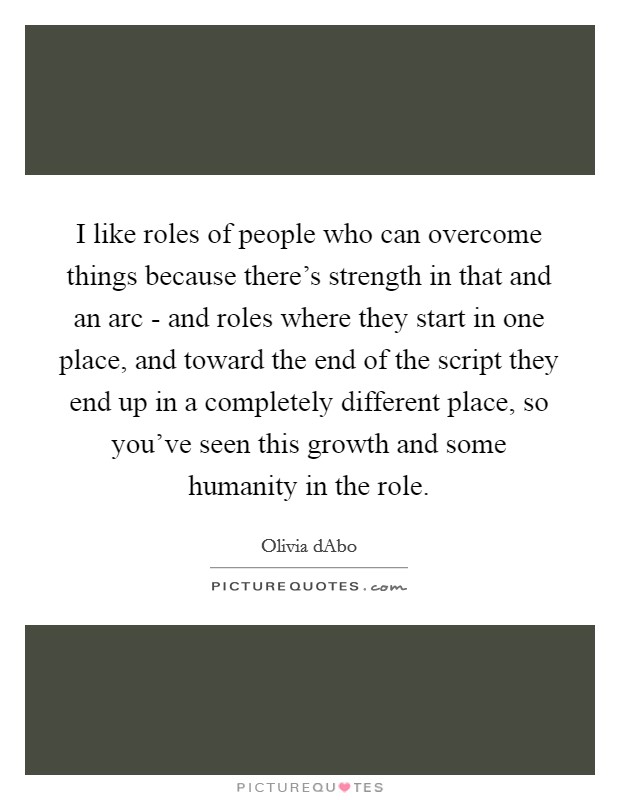 I like roles of people who can overcome things because there's strength in that and an arc - and roles where they start in one place, and toward the end of the script they end up in a completely different place, so you've seen this growth and some humanity in the role. Picture Quote #1