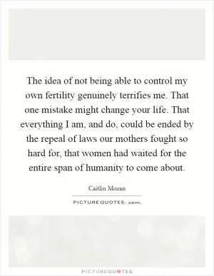 The idea of not being able to control my own fertility genuinely terrifies me. That one mistake might change your life. That everything I am, and do, could be ended by the repeal of laws our mothers fought so hard for, that women had waited for the entire span of humanity to come about Picture Quote #1