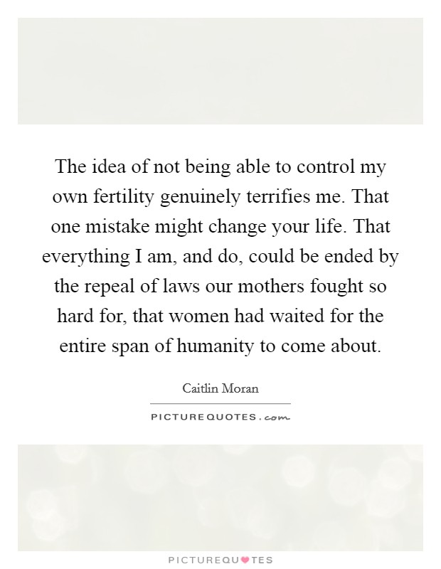 The idea of not being able to control my own fertility genuinely terrifies me. That one mistake might change your life. That everything I am, and do, could be ended by the repeal of laws our mothers fought so hard for, that women had waited for the entire span of humanity to come about. Picture Quote #1