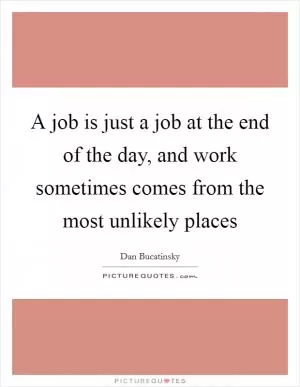 A job is just a job at the end of the day, and work sometimes comes from the most unlikely places Picture Quote #1