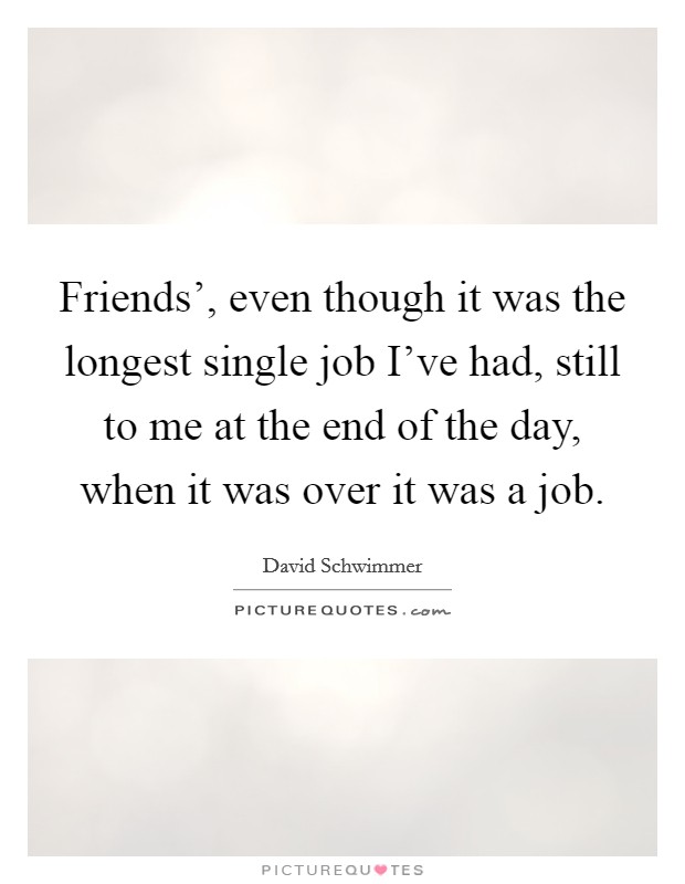 Friends', even though it was the longest single job I've had, still to me at the end of the day, when it was over it was a job. Picture Quote #1