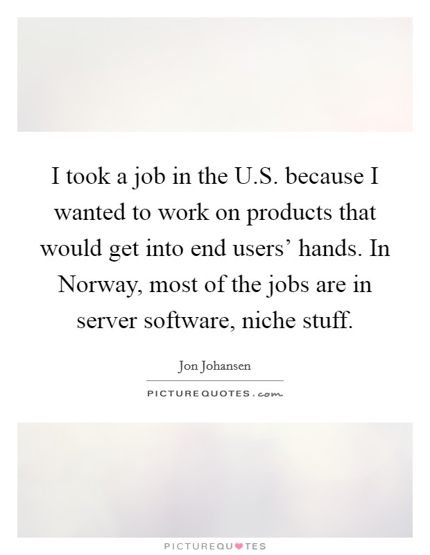 I took a job in the U.S. because I wanted to work on products that would get into end users' hands. In Norway, most of the jobs are in server software, niche stuff. Picture Quote #1