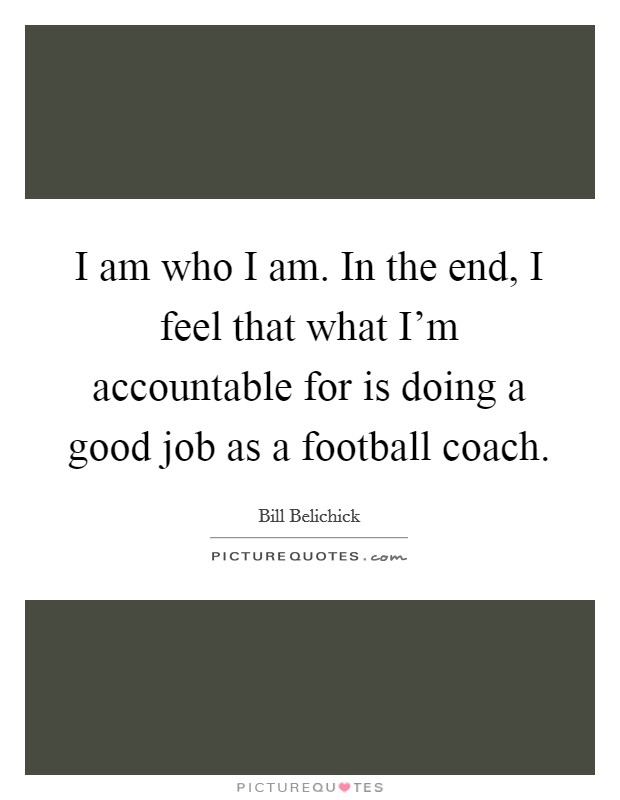 I am who I am. In the end, I feel that what I'm accountable for is doing a good job as a football coach. Picture Quote #1