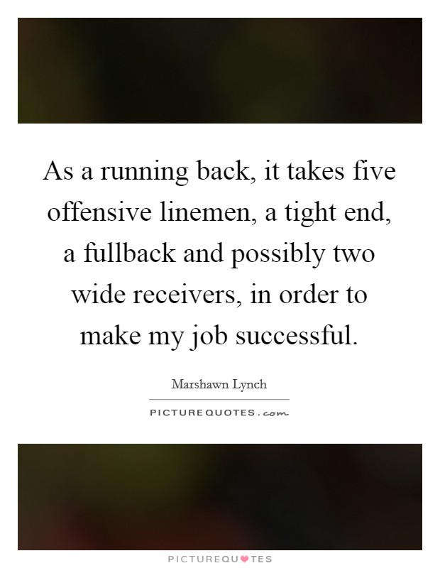 As a running back, it takes five offensive linemen, a tight end, a fullback and possibly two wide receivers, in order to make my job successful. Picture Quote #1