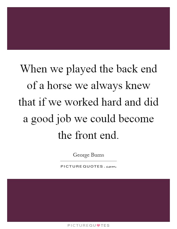 When we played the back end of a horse we always knew that if we worked hard and did a good job we could become the front end. Picture Quote #1