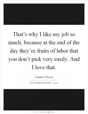 That’s why I like my job so much, because at the end of the day they’re fruits of labor that you don’t pick very easily. And I love that Picture Quote #1