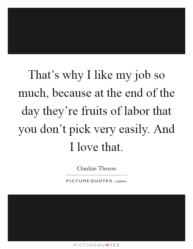 That's why I like my job so much, because at the end of the day they're fruits of labor that you don't pick very easily. And I love that. Picture Quote #1