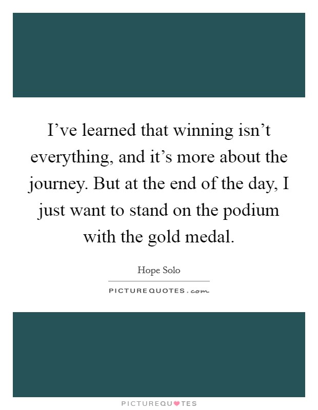 I've learned that winning isn't everything, and it's more about the journey. But at the end of the day, I just want to stand on the podium with the gold medal. Picture Quote #1