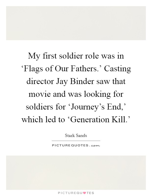 My first soldier role was in ‘Flags of Our Fathers.' Casting director Jay Binder saw that movie and was looking for soldiers for ‘Journey's End,' which led to ‘Generation Kill.' Picture Quote #1