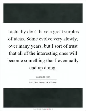 I actually don’t have a great surplus of ideas. Some evolve very slowly, over many years, but I sort of trust that all of the interesting ones will become something that I eventually end up doing Picture Quote #1