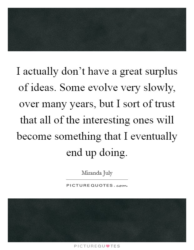 I actually don't have a great surplus of ideas. Some evolve very slowly, over many years, but I sort of trust that all of the interesting ones will become something that I eventually end up doing. Picture Quote #1