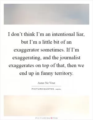 I don’t think I’m an intentional liar, but I’m a little bit of an exaggerator sometimes. If I’m exaggerating, and the journalist exaggerates on top of that, then we end up in funny territory Picture Quote #1
