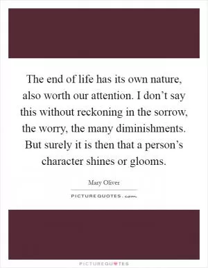 The end of life has its own nature, also worth our attention. I don’t say this without reckoning in the sorrow, the worry, the many diminishments. But surely it is then that a person’s character shines or glooms Picture Quote #1