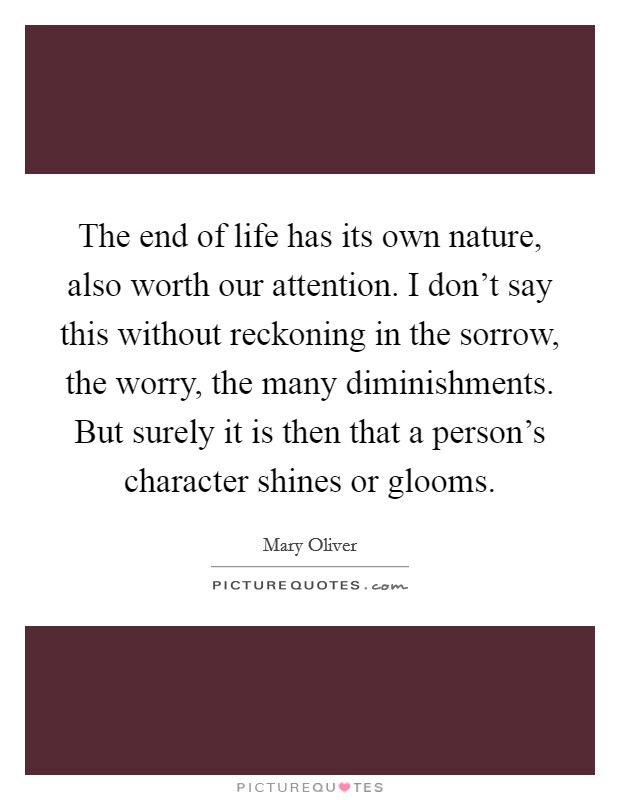 The end of life has its own nature, also worth our attention. I don't say this without reckoning in the sorrow, the worry, the many diminishments. But surely it is then that a person's character shines or glooms. Picture Quote #1